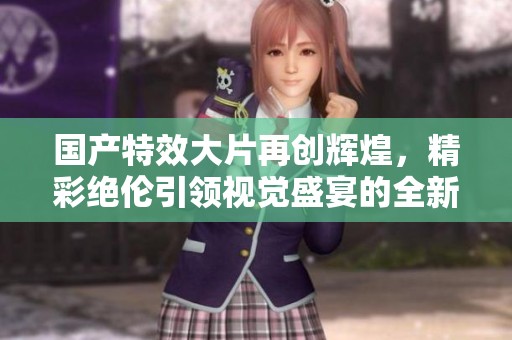 国产特效大片再创辉煌，精彩绝伦引领视觉盛宴的全新体验
