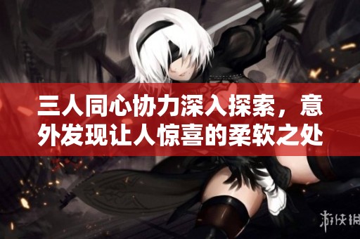 三人同心协力深入探索，意外发现让人惊喜的柔软之处