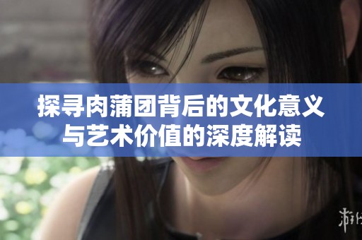 探寻肉蒲团背后的文化意义与艺术价值的深度解读