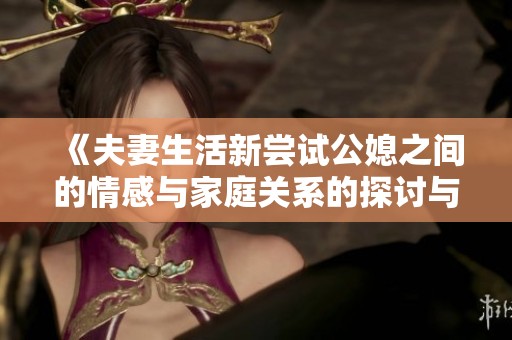 《夫妻生活新尝试公媳之间的情感与家庭关系的探讨与交流》