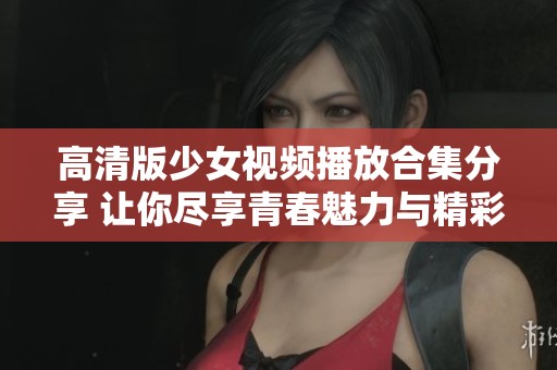 高清版少女视频播放合集分享 让你尽享青春魅力与精彩瞬间