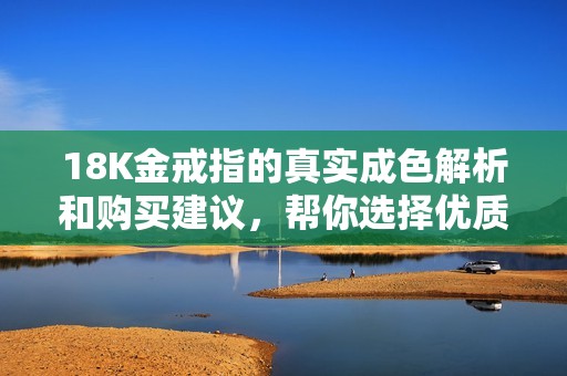 18K金戒指的真实成色解析和购买建议，帮你选择优质珠宝