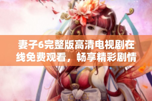 妻子6完整版高清电视剧在线免费观看，畅享精彩剧情与演技表演