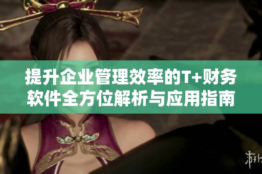 提升企业管理效率的T+财务软件全方位解析与应用指南