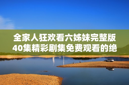 全家人狂欢看六姊妹完整版40集精彩剧集免费观看的绝佳选择