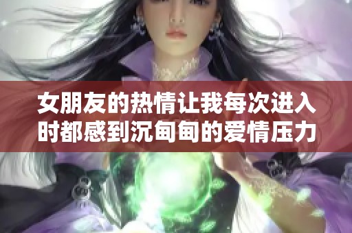 女朋友的热情让我每次进入时都感到沉甸甸的爱情压力