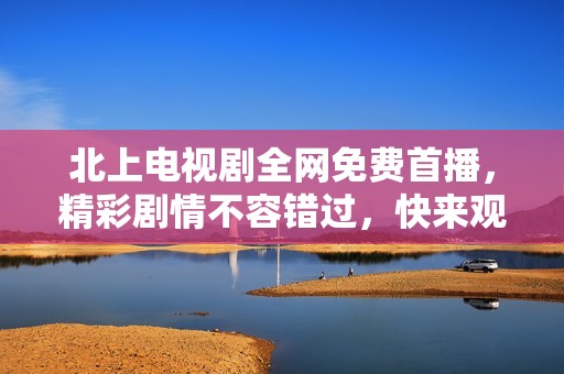 北上电视剧全网免费首播，精彩剧情不容错过，快来观看吧