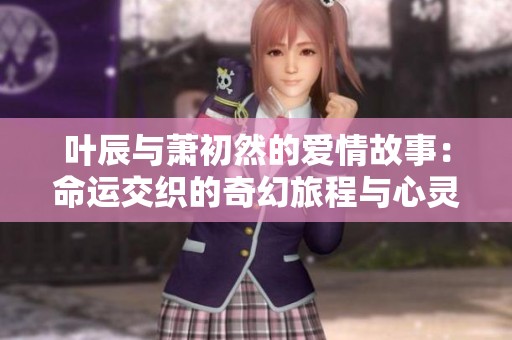 叶辰与萧初然的爱情故事：命运交织的奇幻旅程与心灵碰撞