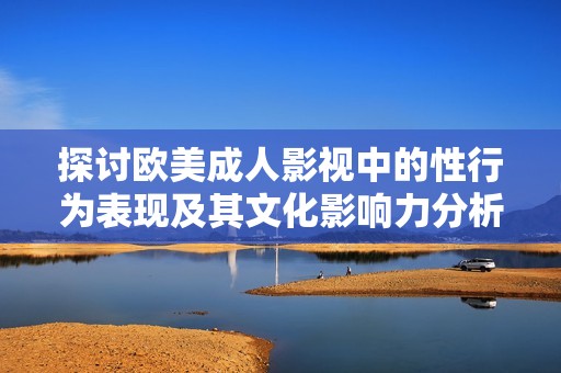 探讨欧美成人影视中的性行为表现及其文化影响力分析