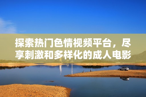 探索热门色情视频平台，尽享刺激和多样化的成人电影体验