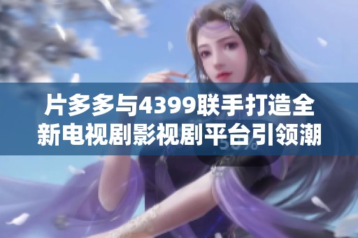 片多多与4399联手打造全新电视剧影视剧平台引领潮流