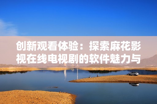 创新观看体验：探索麻花影视在线电视剧的软件魅力与功能
