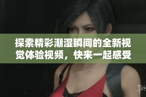 探索精彩潮湿瞬间的全新视觉体验视频，快来一起感受吧！
