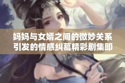 妈妈与女婿之间的微妙关系引发的情感纠葛精彩剧集即将上线