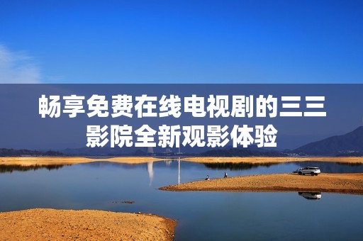 畅享免费在线电视剧的三三影院全新观影体验