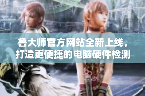 鲁大师官方网站全新上线，打造更便捷的电脑硬件检测平台