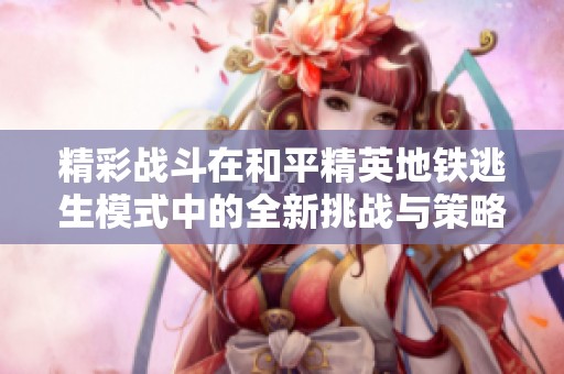 精彩战斗在和平精英地铁逃生模式中的全新挑战与策略解析