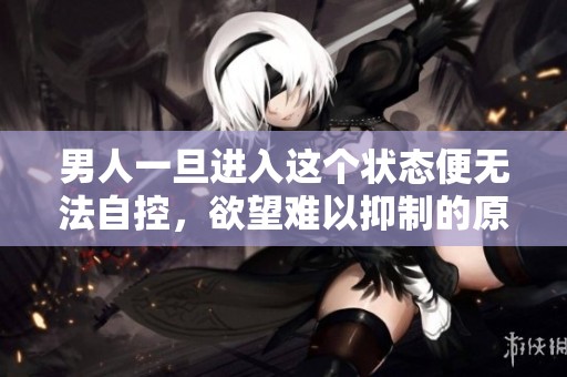 男人一旦进入这个状态便无法自控，欲望难以抑制的原因解析