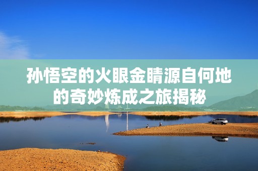孙悟空的火眼金睛源自何地的奇妙炼成之旅揭秘
