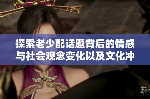 探索老少配话题背后的情感与社会观念变化以及文化冲击