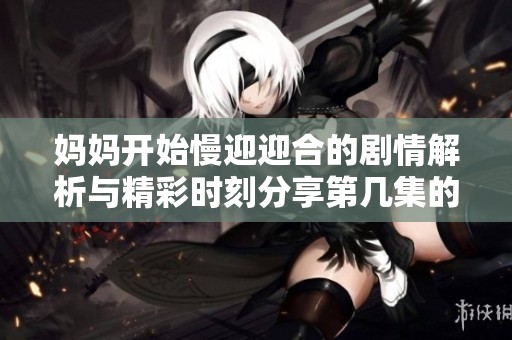妈妈开始慢迎迎合的剧情解析与精彩时刻分享第几集的内容揭秘