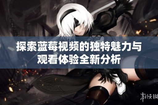 探索蓝莓视频的独特魅力与观看体验全新分析