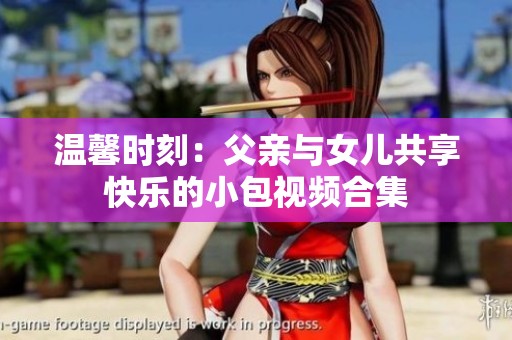 温馨时刻：父亲与女儿共享快乐的小包视频合集