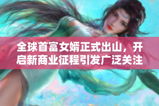全球首富女婿正式出山，开启新商业征程引发广泛关注与期待