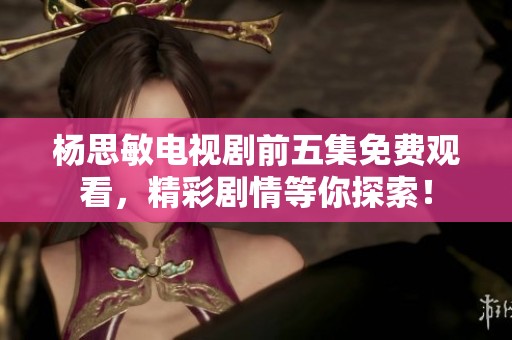 杨思敏电视剧前五集免费观看，精彩剧情等你探索！