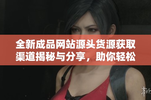 全新成品网站源头货源获取渠道揭秘与分享，助你轻松拓展业务