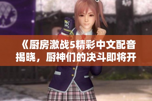 《厨房激战5精彩中文配音揭晓，厨神们的决斗即将开启》