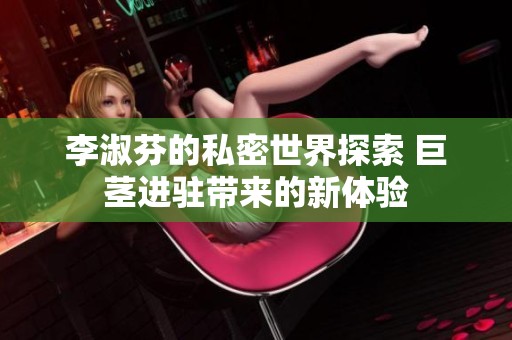 李淑芬的私密世界探索 巨茎进驻带来的新体验