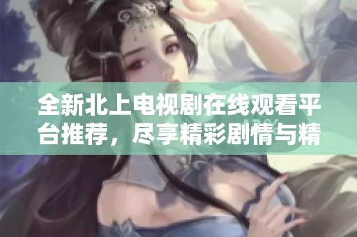 全新北上电视剧在线观看平台推荐，尽享精彩剧情与精彩演出体验