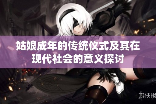 姑娘成年的传统仪式及其在现代社会的意义探讨