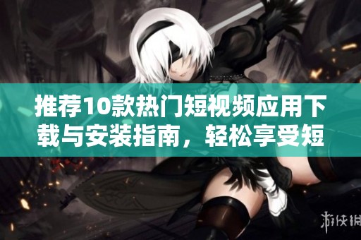 推荐10款热门短视频应用下载与安装指南，轻松享受短视频乐趣