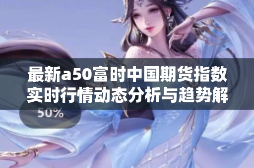 最新a50富时中国期货指数实时行情动态分析与趋势解读