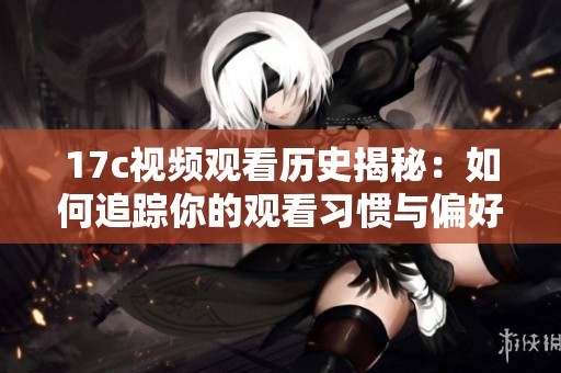 17c视频观看历史揭秘：如何追踪你的观看习惯与偏好