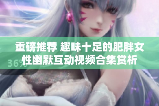 重磅推荐 趣味十足的肥胖女性幽默互动视频合集赏析