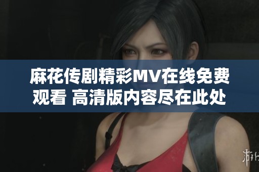 麻花传剧精彩MV在线免费观看 高清版内容尽在此处畅享体验