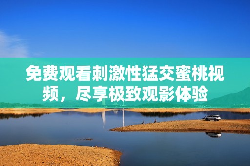 免费观看刺激性猛交蜜桃视频，尽享极致观影体验