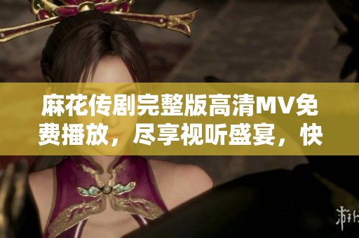麻花传剧完整版高清MV免费播放，尽享视听盛宴，快来体验吧