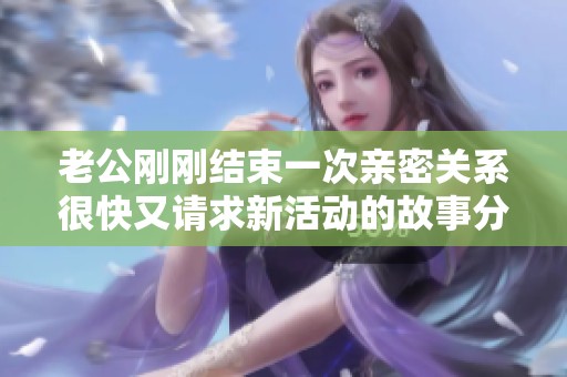 老公刚刚结束一次亲密关系很快又请求新活动的故事分享