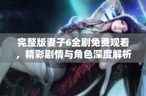 完整版妻子6全剧免费观看，精彩剧情与角色深度解析等你来体验