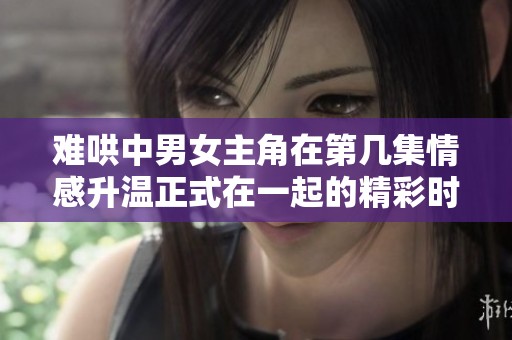难哄中男女主角在第几集情感升温正式在一起的精彩时刻