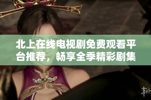 北上在线电视剧免费观看平台推荐，畅享全季精彩剧集不再错过
