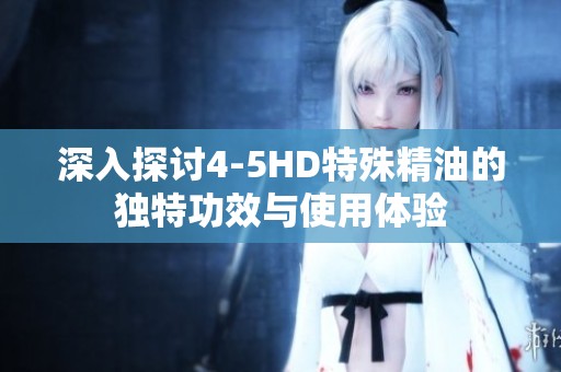深入探讨4-5HD特殊精油的独特功效与使用体验