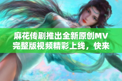 麻花传剧推出全新原创MV完整版视频精彩上线，快来观看吧！