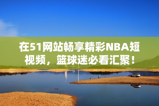 在51网站畅享精彩NBA短视频，篮球迷必看汇聚！
