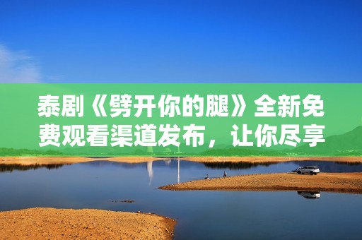 泰剧《劈开你的腿》全新免费观看渠道发布，让你尽享精彩剧情