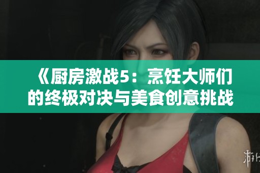 《厨房激战5：烹饪大师们的终极对决与美食创意挑战》